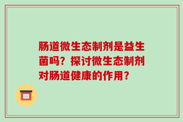 肠道微生态制剂是益生菌吗?探讨微生态制剂对肠道健康的作用? 肠道微生态制剂是益生菌吗?探讨微生态制剂对肠道健康的作用?