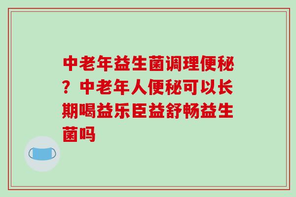 中老年益生菌调理？中老年人可以长期喝益乐臣益舒畅益生菌吗