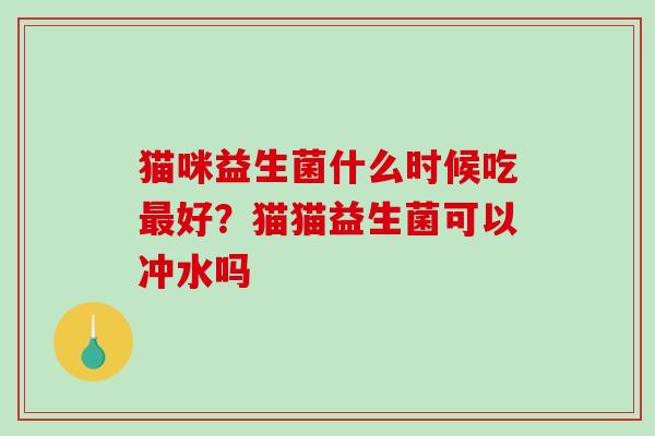 猫咪益生菌什么时候吃好？猫猫益生菌可以冲水吗