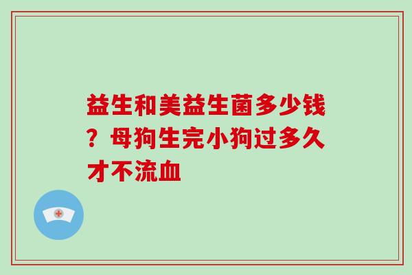 益生和美益生菌多少钱？母狗生完小狗过多久才不流血