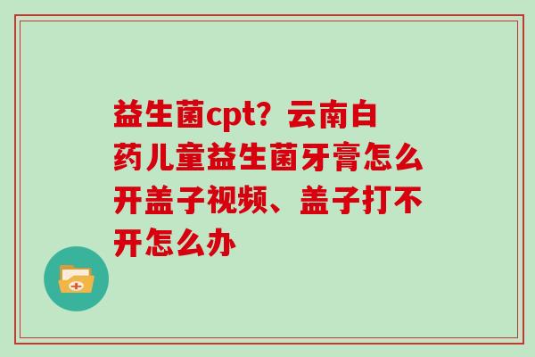 益生菌cpt?云南白药儿童益生菌牙膏怎么开盖子视频、盖子打不开怎么办 益生菌cpt?云南白药儿童益生菌牙膏怎么开盖子视频、盖子打不开怎么办