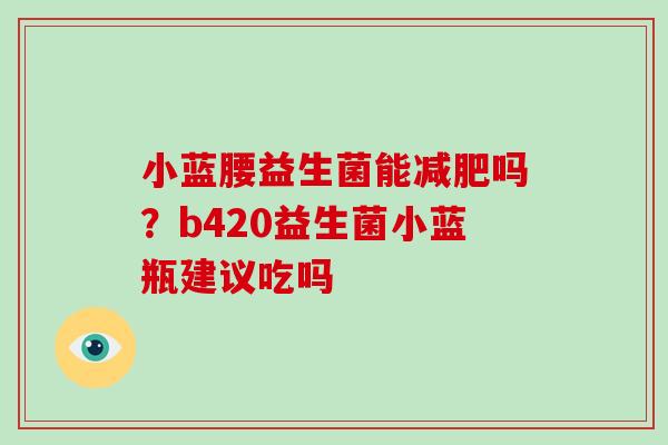 小蓝腰益生菌能减肥吗？b420益生菌小蓝瓶建议吃吗