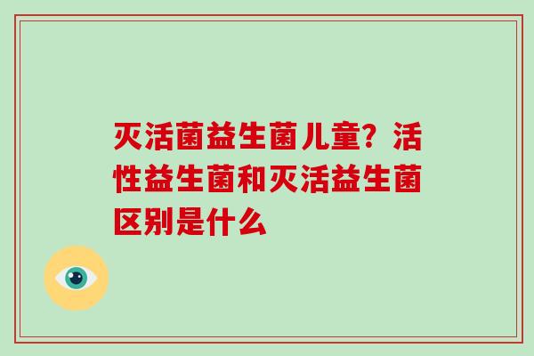 灭活菌益生菌儿童？活性益生菌和灭活益生菌区别是什么