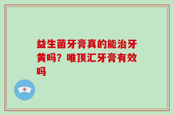 益生菌牙膏真的能牙黄吗？唯顶汇牙膏有效吗