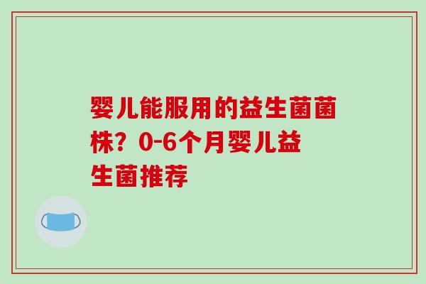 婴儿能服用的益生菌菌株?0-6个月婴儿益生菌推荐 婴儿能服用的益生菌菌株?0-6个月婴儿益生菌推荐