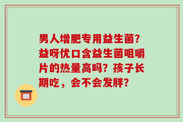 男人增肥专用益生菌？益呀优口含益生菌咀嚼片的热量高吗？孩子长期吃，会不会发胖？