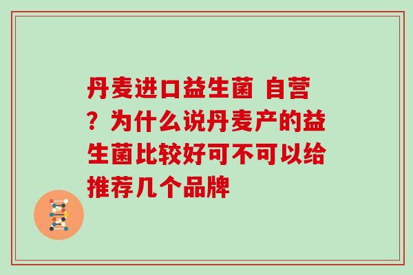 丹麦进口益生菌 自营？为什么说丹麦产的益生菌比较好可不可以给推荐几个品牌