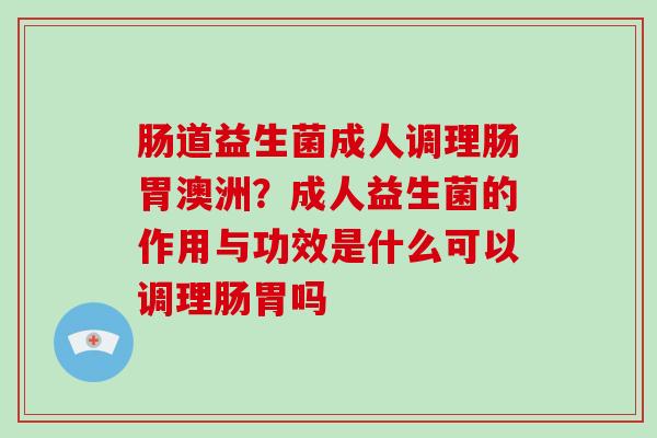 肠道益生菌成人调理肠胃澳洲？成人益生菌的作用与功效是什么可以调理肠胃吗