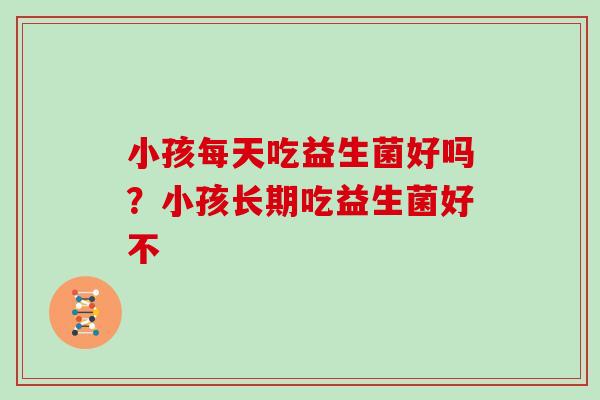 小孩每天吃益生菌好吗？小孩长期吃益生菌好不