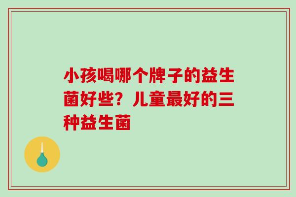 小孩喝哪个牌子的益生菌好些？儿童最好的三种益生菌
