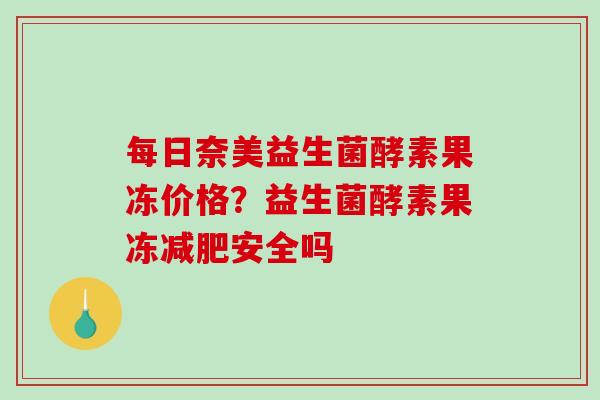 每日奈美益生菌酵素果冻价格？益生菌酵素果冻减肥安全吗