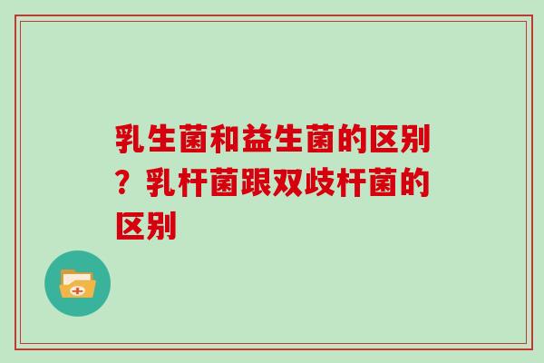 乳生菌和益生菌的区别？乳杆菌跟双歧杆菌的区别