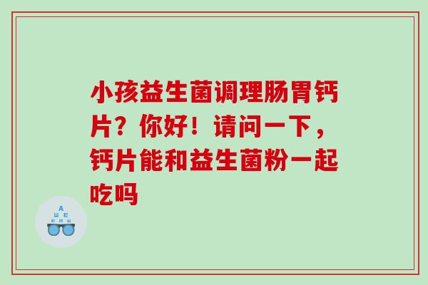 小孩益生菌调理肠胃钙片？你好！请问一下，钙片能和益生菌粉一起吃吗
