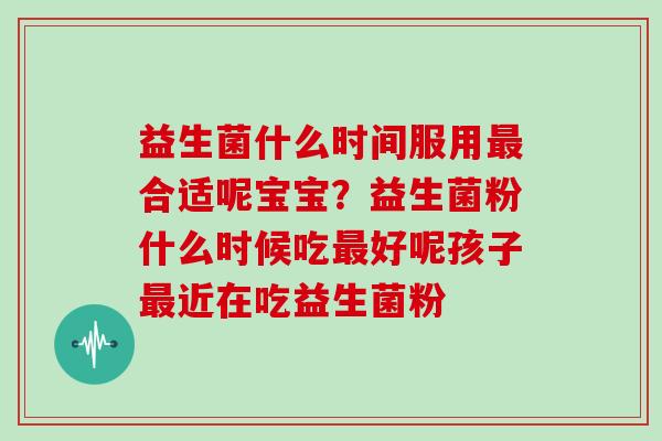 益生菌什么时间服用最合适呢宝宝？益生菌粉什么时候吃最好呢孩子最近在吃益生菌粉