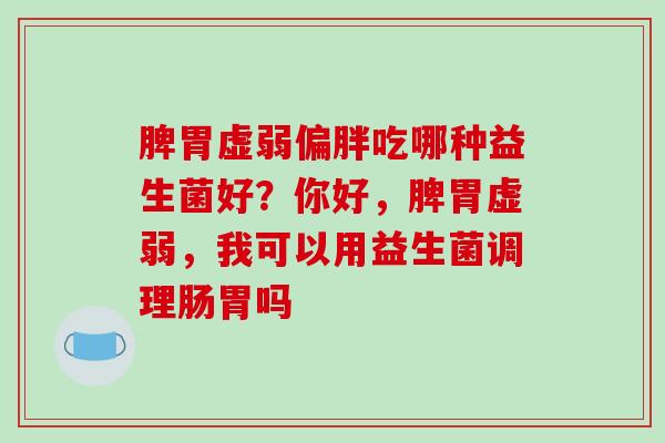 脾胃虚弱偏胖吃哪种益生菌好？你好，脾胃虚弱，我可以用益生菌调理肠胃吗