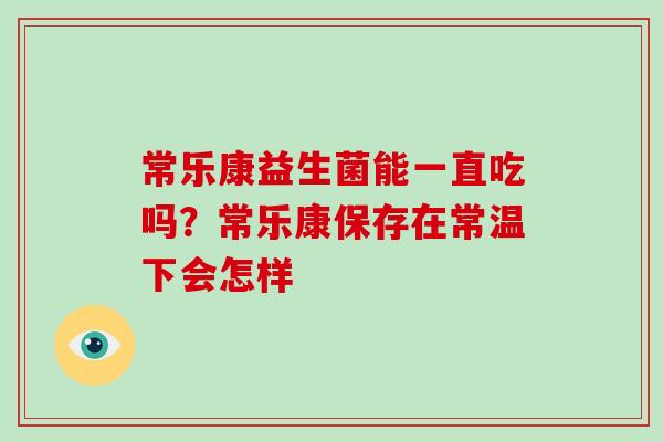 常乐康益生菌能一直吃吗?常乐康保存在常温下会怎样 常乐康益生菌能一直吃吗?常乐康保存在常温下会怎样