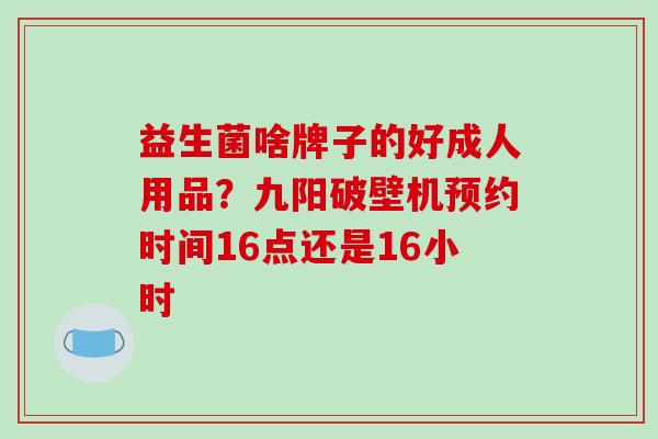 益生菌啥牌子的好成人用品？九阳破壁机预约时间16点还是16小时