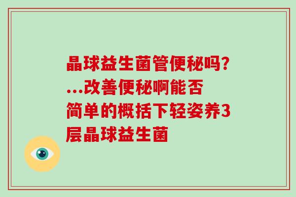 晶球益生菌管吗?...改善啊能否简单的概括下轻姿养3层晶球益生菌 晶球益生菌管吗?...改善啊能否简单的概括下轻姿养3层晶球益生菌