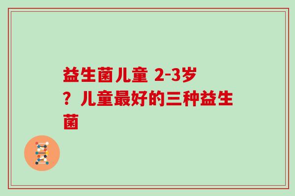 益生菌儿童 2-3岁？儿童好的三种益生菌