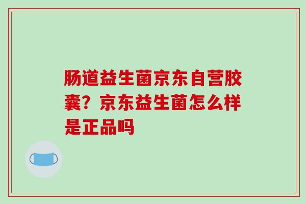 肠道益生菌京东自营胶囊？京东益生菌怎么样是正品吗