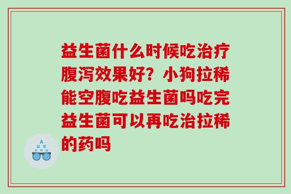 益生菌什么时候吃效果好？小狗拉稀能空腹吃益生菌吗吃完益生菌可以再吃拉稀的药吗