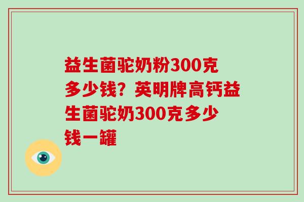 益生菌驼奶粉300克多少钱？英明牌高钙益生菌驼奶300克多少钱一罐