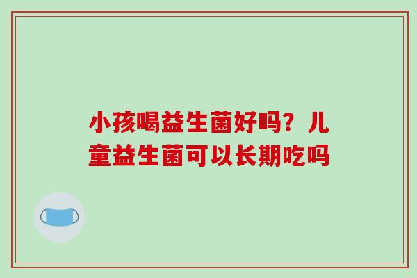 小孩喝益生菌好吗？儿童益生菌可以长期吃吗