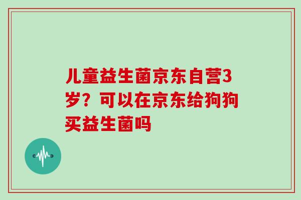 儿童益生菌京东自营3岁?可以在京东给狗狗买益生菌吗 儿童益生菌京东自营3岁?可以在京东给狗狗买益生菌吗