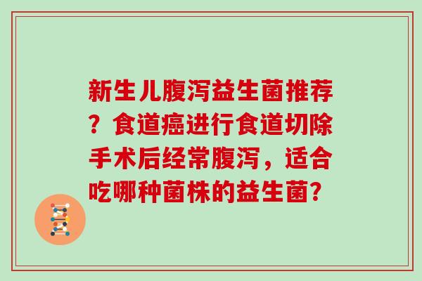 新生儿腹泻益生菌推荐？食道癌进行食道切除手术后经常腹泻，适合吃哪种菌株的益生菌？