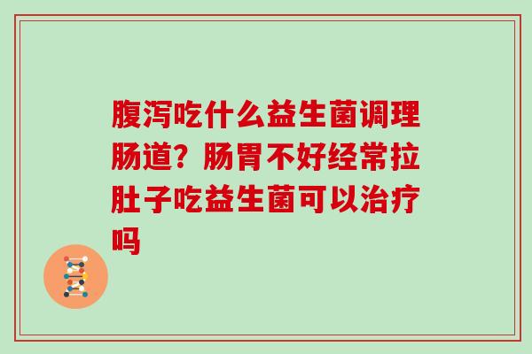 腹泻吃什么益生菌调理肠道？肠胃不好经常拉肚子吃益生菌可以治疗吗