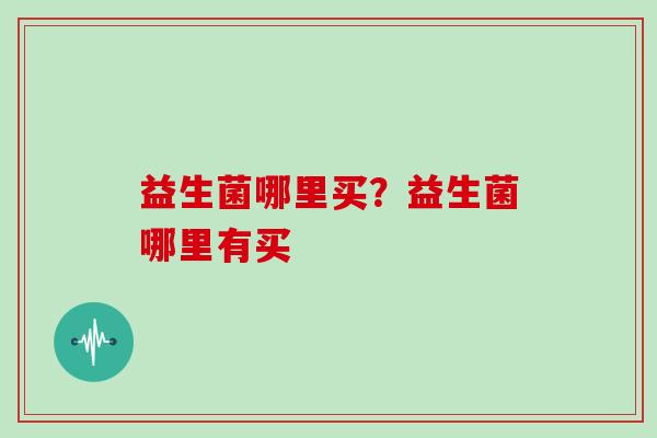 益生菌哪里买?益生菌哪里有买 益生菌哪里买?益生菌哪里有买