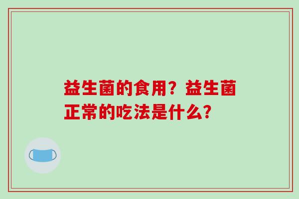 益生菌的食用?益生菌正常的吃法是什么? 益生菌的食用?益生菌正常的吃法是什么?