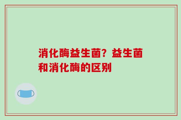 消化酶益生菌？益生菌和消化酶的区别