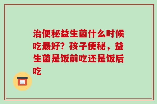 益生菌什么时候吃好？孩子，益生菌是饭前吃还是饭后吃