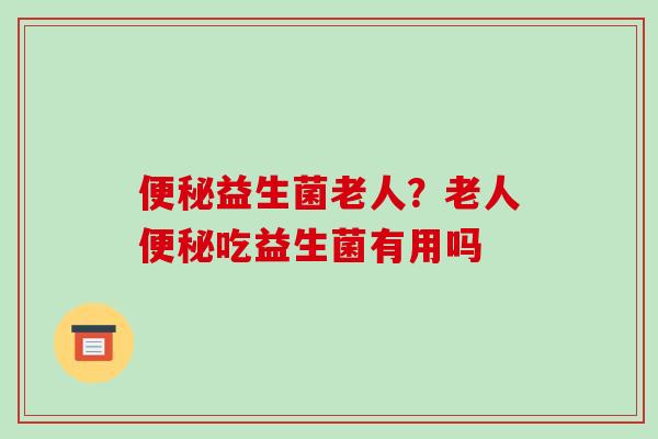 便秘益生菌老人？老人便秘吃益生菌有用吗