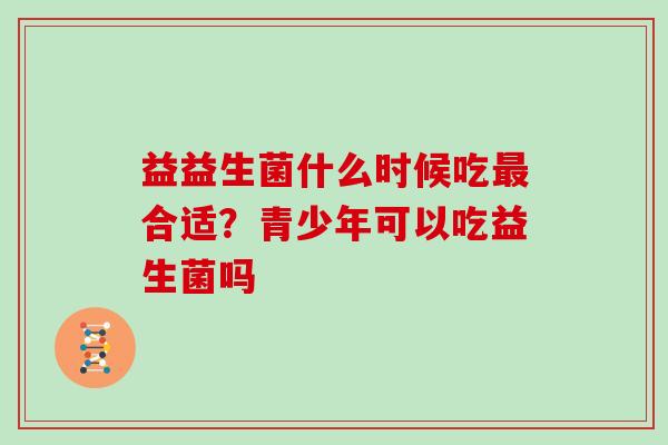 益益生菌什么时候吃合适?青少年可以吃益生菌吗 益益生菌什么时候吃合适?青少年可以吃益生菌吗