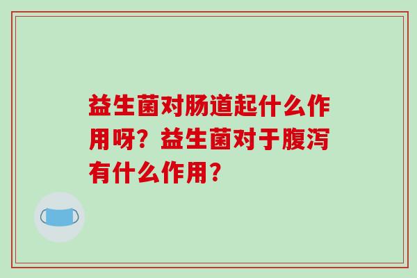 益生菌对肠道起什么作用呀？益生菌对于腹泻有什么作用？