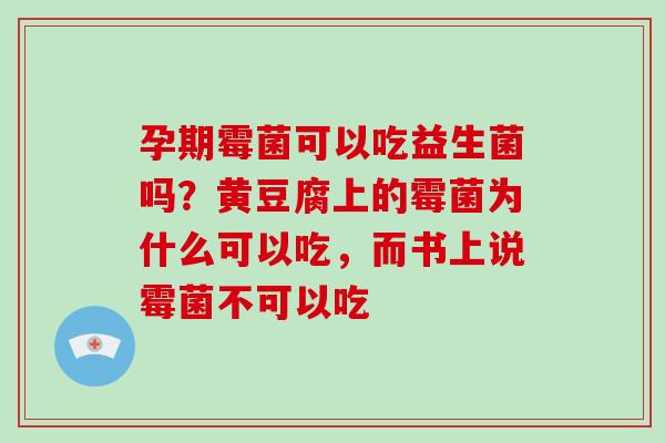 孕期霉菌可以吃益生菌吗?黄豆腐上的霉菌为什么可以吃,而书上说霉菌不可以吃 孕期霉菌可以吃益生菌吗?黄豆腐上的霉菌为什么可以吃,而书上说霉菌不可以吃