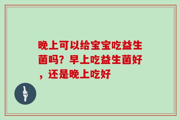 晚上可以给宝宝吃益生菌吗?早上吃益生菌好,还是晚上吃好 晚上可以给宝宝吃益生菌吗?早上吃益生菌好,还是晚上吃好