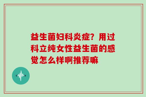 益生菌妇科炎症？用过科立纯女性益生菌的感觉怎么样啊推荐嘛