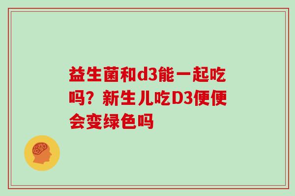 益生菌和d3能一起吃吗？新生儿吃D3便便会变绿色吗