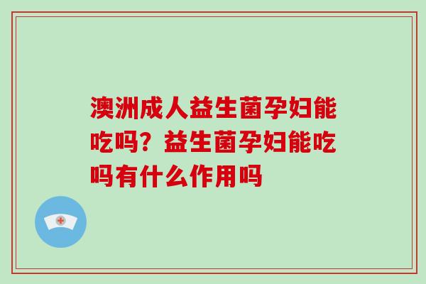 澳洲成人益生菌孕妇能吃吗?益生菌孕妇能吃吗有什么作用吗 澳洲成人益生菌孕妇能吃吗?益生菌孕妇能吃吗有什么作用吗