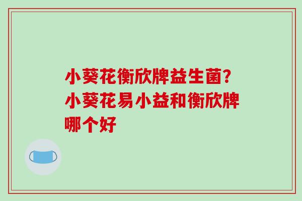 小葵花衡欣牌益生菌?小葵花易小益和衡欣牌哪个好 小葵花衡欣牌益生菌?小葵花易小益和衡欣牌哪个好