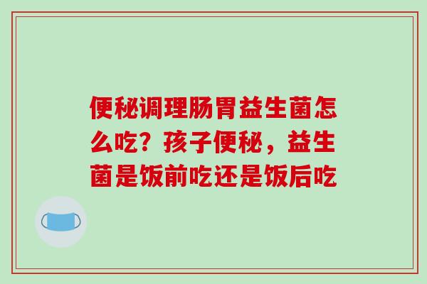 便秘调理肠胃益生菌怎么吃？孩子便秘，益生菌是饭前吃还是饭后吃