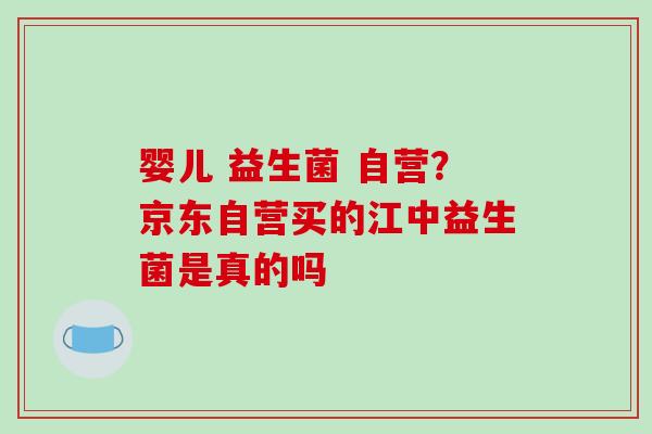 婴儿 益生菌 自营？京东自营买的江中益生菌是真的吗