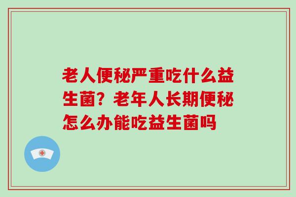 老人便秘严重吃什么益生菌？老年人长期便秘怎么办能吃益生菌吗