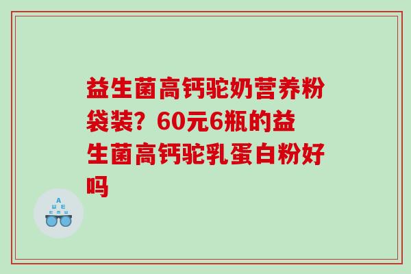 益生菌高钙驼奶营养粉袋装？60元6瓶的益生菌高钙驼乳蛋白粉好吗