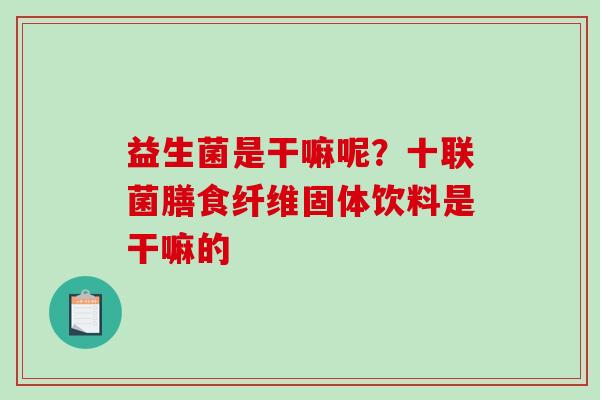 益生菌是干嘛呢?十联菌膳食纤维固体饮料是干嘛的 益生菌是干嘛呢?十联菌膳食纤维固体饮料是干嘛的