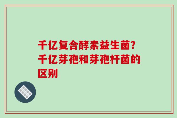 千亿复合酵素益生菌？千亿芽孢和芽孢杆菌的区别