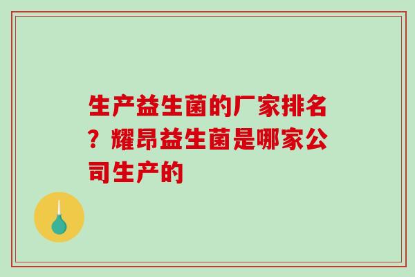 生产益生菌的厂家排名？耀昂益生菌是哪家公司生产的